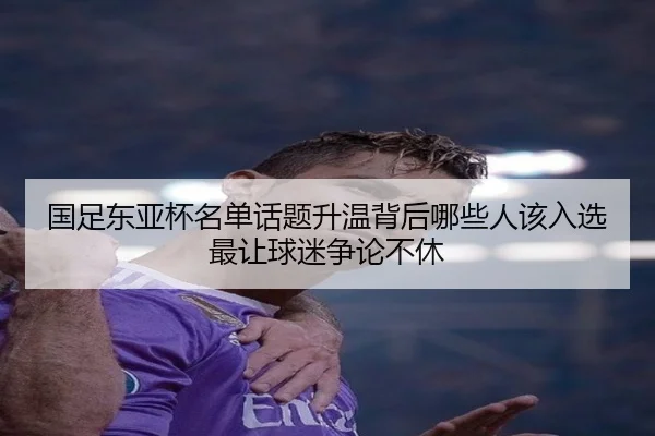 国足东亚杯名单话题升温背后哪些人该入选最让球迷争论不休