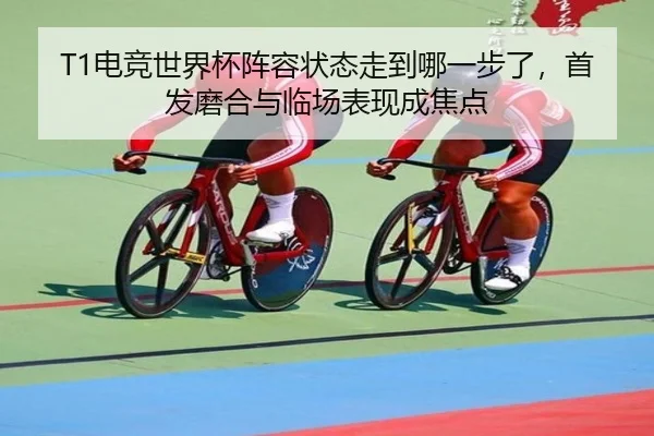 T1电竞世界杯阵容状态走到哪一步了，首发磨合与临场表现成焦点